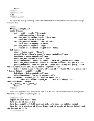 main()
</code>
<blockquote>
5.12
</blockquote>
But we’re still missing something . We want to add more flexibilities so that with less code we can get
more jobs done.
<code>
#!/usr/bin/python3
class Human:
def __init__(self, **kwargs):
self.variables = kwargs
def set_manyVariables(self, **kwargs):
self.variables = kwargs
def set_variables(self, key, value):
self.variables[key] = value
def get_variables(self, key):
return self.variables.get(key, None)
def main():
mana = Human(name = 'Mana')
print("Object Mana's name:", mana.variables['name'])
ManaName = mana.variables['name']
mana.set_variables('class', 'two')
print(ManaName, "reads at class", mana.get_variables('class'))
mana.set_manyVariables(school = 'balika school', height = 4.54)
print(ManaName, "has height of", mana.variables['height'], "and
her school's name is", mana.variables['school'])
babu = Human(name = 'Babu', student_of = 'Class Three', reads_at =
' Balak School', height = 5.21)
BabuName = babu.variables['name']
print(BabuName, "he is a student of",
babu.variables['student_of'], "and he reads at",
babu.variables['reads_at'], "and his height is",
babu.variables['height'])
if __name__ == "__main__":
main()
</code>
In this code snippet we have many options open to us. We have set our variables in a dictionary format .
After that we can get the value through the key.
<blockquote>
Object Mana's name: Mana
Mana reads at class two
Mana has height of 4.54 and her school's name is balika school
Babu he is a student of Class Three and he reads at Balak School and
his height is 5.21
</blockquote>
 