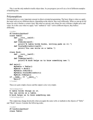 This is not the only method to tackle object data. As you progress you will see a lot of different examples
of handling data.
Polymorphism
Polymorphism is a very important concept in object-oriented programming. The basic thing is when we apply
the same verb on two different objects, depending on the objects, they react differently. When we put up an old
house for sale it fetches a certain value. But when we put up a new house for sale it fetches a higher price and
value. So in this case when we apply “sale” method or “sale” verb to different objects, they behave
differently.
<code>
#!/usrbin/python3
class Table:
def __init__(self):
pass
def ItHolds(self):
print("A table holds books, writing pads on it.")
def YouCanWriteOnit(self):
print("You can write on a table.")
class Book:
def __init__(self):
pass
def ItHelps(self):
print("A book helps us to know something new.")
def main():
MyTable = Table()
MyBook = Book()
MyTable.ItHolds()
MyTable.YouCanWriteOnit()
MyBook.ItHelps()
if __name__ == "__main__":
main()
</code>
These are quite simple classes and the output is also very simple.
<blockquote>
A table holds things on it.
You can write on a table.
A book helps us to know something new.
</blockquote>
This output may change drastically when you apply the same verbs or methods to the objects of “Table”
and “Book” classes. Consider the following codes.
<code>
#!/usrbin/python3
class Table:
 