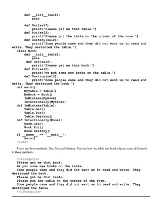 def __init__(self):
pass
def Get(self):
print("Please get me that table.")
def Put(self):
print("Please put the table on the corner of the room.")
def Destroy(self):
print("Some people came and they did not want us to read and
write. They destroted the table.")
class Book:
def __init__(self):
pass
def Get(self):
print("Please get me that book.")
def Put(self):
print("We put some new books on the table.")
def Destroy(self):
print("Some people came and they did not want us to read and
write. They destroyed the book.")
def main():
MyTable = Table()
MyBook = Book()
InMistake(MyBook)
Intentionally(MyTable)
def InMistake(Table):
Table.Get()
Table.Put()
Table.Destroy()
def Intentionally(Book):
Book.Get()
Book.Put()
Book.Destroy()
if __name__ == "__main__":
main()
<code>
There are three methods: Get, Put, and Destroy. You see how the table and book objects react differently
to those methods.
<blockquote>
Please get me that book.
We put some new books on the table.
Some people came and they did not want us to read and write. They
destroyed the book.
Please get me that table.
Please put the table on the corner of the room.
Some people came and they did not want us to read and write. They
destroyed the table.
</blockquote>
 