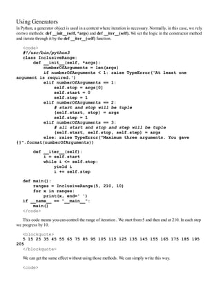 Using Generators
In Python, a generator object is used in a context where iteration is necessary. Normally, in this case, we rely
on two methods: def __init__(self, *args) and def __iter__(self). We set the logic in the constructor method
and iterate through it by the def __iter__(self) function.
<code>
#!/usr/bin/python3
class InclusiveRange:
def __init__(self, *args):
numberOfArguments = len(args)
if numberOfArguments < 1: raise TypeError('At least one
argument is required.')
elif numberOfArguments == 1:
self.stop = args[0]
self.start = 0
self.step = 1
elif numberOfArguments == 2:
# start and stop will be tuple
(self.start, stop) = args
self.step = 1
elif numberOfArguments == 3:
# all start and stop and step will be tuple
(self.start, self.stop, self.step) = args
else: raise TypeError("Maximum three arguments. You gave
{}".format(numberOfArguments))
def __iter__(self):
i = self.start
while i <= self.stop:
yield i
i += self.step
def main():
ranges = InclusiveRange(5, 210, 10)
for x in ranges:
print(x, end=' ')
if __name__ == "__main__":
main()
</code>
This code means you can control the range of iteration . We start from 5 and then end at 210. In each step
we progress by 10.
<blockquote>
5 15 25 35 45 55 65 75 85 95 105 115 125 135 145 155 165 175 185 195
205
</blockquote>
We can get the same effect without using those methods. We can simply write this way.
<code>
 
