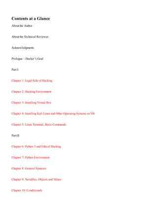 Contents at a Glance
About the Author
About the Technical Reviewer
Acknowledgments
Prologue – Hacker’s Goal
Part I
Chapter 1:​ Legal Side of Hacking
Chapter 2:​ Hacking Environment
Chapter 3:​ Installing Virtual Box
Chapter 4:​ Installing Kali Linux and Other Operating Systems on VB
Chapter 5:​ Linux Terminal, Basic Commands
Part II
Chapter 6:​ Python 3 and Ethical Hacking
Chapter 7:​ Python Environment
Chapter 8:​ General Syntaxes
Chapter 9:​ Variables, Objects and Values
Chapter 10:​ Conditionals
 
