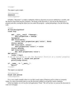</code>
The output is quite simple.
<blockquote>
obedient
</blockquote>
In Python, “Decorator” is simply a method by which we decorate an accessor method for a variable, and
the function starts behaving like a property. The beauty of this decorator is, you can use the function as a
property and after creating the object you can control the property—setting and getting it. See the following
code.
<code>
#!/usr/bin/python3
class Dog:
def __init__(self, **kwargs):
self.properties = kwargs
@property
def Color(self):
return self.properties.get('color', None)
@Color.setter
def Color(self, color):
self.properties['color'] = color
@Color.deleter
def Color(self):
del self.properties['color']
def main():
lucky = Dog()
# now we are going to use the decorator function as a normal property
lucky.Color = 'black and yellow'
print(lucky.Color)
if __name__ == "__main__":
main()
</code>
The output is as expected:
<blockquote>
black and yellow
</blockquote>
It is a very simple example where we see that a usual syntax of function can be written as a property
syntax. It is more convenient when we use this decorator method in saving files inside a database.
In the last chapter, we will see the web application “Flask.” We will see how we can use this decorator to
route our web pages.
 