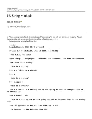 (1)
© Sanjib Sinha 2017
Sanjib Sinha, Beginning Ethical Hacking with Python, DOI 10.1007/978-1-4842-2541-7_16
16. String Methods
Sanjib Sinha1
Howrah, West Bengal, India
In Python a string is an object. As an instance of “class string” it can call any function or property. We can
change a string into upper case by simply calling a function upper() .
Let us open our terminal and type this:
<code>
hagudu@hagudu-H81M-S1:∼$ python3
Python 3.4.0 (default, Jun 19 2015, 14:20:21)
[GCC 4.8.2] on linux
Type "help", "copyright", "credits" or "license" for more information.
>>> 'this is a string'
'this is a string'
>>> s = 'this is a string'
>>> s
'this is a string'
>>> s.upper()
'THIS IS A STRING'
>>> s = 'this is a string now we are going to add an integer into it
as string {}'
>>> s.format(100)
'this is a string now we are going to add an integer into it as string
100'
>>> 'in python2 it was written like %d' % 100
'in python2 it was written like 100'
 