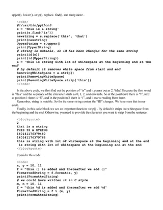 upper(), lower(), strip(), replace, find(), and many more .
<code>
#!/usr/bin/python3
s = 'this is a string'
print(s.find('is'))
newstring = s.replace('this', 'that')
print(newstring)
UpperString = s.upper()
print(UpperString)
# string is mutable, so id has been changed for the same string
print(id(s))
print(id(UpperString))
a = 'this is string with lot of whitespace at the beginning and at the
end'
# by default it removes white space from start and end
RemovingWhiteSpace = a.strip()
print(RemovingWhiteSpace)
print(RemovingWhiteSpace.strip('this'))
</code>
In the above code, we first find out the position of “is” and it comes out as 2. Why? Because the first word
is “this” and the sequence of the character starts as 0, 1, 2, and onwards. So at the position 0 there is “t”, next
at position 1 there is “h”, and in the position 2 there is “i”, and it starts reading from there.
Remember, string is mutable. So for the same string content the “ID” changes. We have seen that in our
code.
Finally, in this code block we see an important function: strip() . By default it strips out whitespace from
the beginning and the end. Otherwise, you need to provide the character you want to strip from the sentence.
<blockquote>
2
that is a string
THIS IS A STRING
140141176379480
140141176379768
this is string with lot of whitespace at the beginning and at the end
is string with lot of whitespace at the beginning and at the end
</blockquote>
Consider this code:
<code>
x, y = 10, 11
f = "this {} is added and thereafter we add {}"
FormattedString = f.format(x, y)
print(FormattedString)
# we could have written it in C style
m, n = 10, 11
f = "this %d is added and thereafter we add %d"
FormattedString = f % (x, y)
print(FormattedString)
 