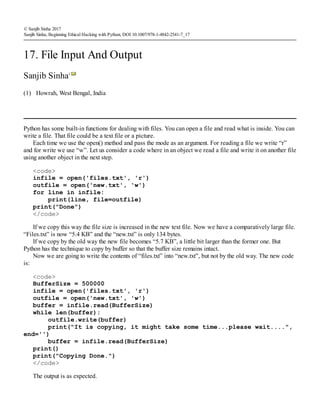 (1)
© Sanjib Sinha 2017
Sanjib Sinha, Beginning Ethical Hacking with Python, DOI 10.1007/978-1-4842-2541-7_17
17. File Input And Output
Sanjib Sinha1
Howrah, West Bengal, India
Python has some built-in functions for dealing with files. You can open a file and read what is inside. You can
write a file. That file could be a text file or a picture.
Each time we use the open() method and pass the mode as an argument. For reading a file we write “r”
and for write we use “w”. Let us consider a code where in an object we read a file and write it on another file
using another object in the next step.
<code>
infile = open('files.txt', 'r')
outfile = open('new.txt', 'w')
for line in infile:
print(line, file=outfile)
print("Done")
</code>
If we copy this way the file size is increased in the new text file. Now we have a comparatively large file.
“Files.txt” is now “5.4 KB” and the “new.txt” is only 134 bytes.
If we copy by the old way the new file becomes “5.7 KB”, a little bit larger than the former one. But
Python has the technique to copy by buffer so that the buffer size remains intact.
Now we are going to write the contents of “files.txt” into “new.txt”, but not by the old way. The new code
is:
<code>
BufferSize = 500000
infile = open('files.txt', 'r')
outfile = open('new.txt', 'w')
buffer = infile.read(BufferSize)
while len(buffer):
outfile.write(buffer)
print("It is copying, it might take some time...please wait....",
end='')
buffer = infile.read(BufferSize)
print()
print("Copying Done.")
</code>
The output is as expected.
 