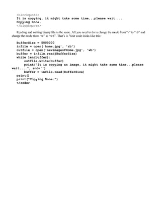 <blockquote>
It is copying, it might take some time...please wait....
Copying Done.
</blockquote>
Reading and writing binary file is the same. All you need to do is change the mode from “r” to “rb” and
change the mode from “w” to “wb”. That’s it. Your code looks like this:
BufferSize = 5000000
infile = open('home.jpg', 'rb')
outfile = open('newimageofHome.jpg', 'wb')
buffer = infile.read(BufferSize)
while len(buffer):
outfile.write(buffer)
print("It is copying an image, it might take some time...please
wait....", end='')
buffer = infile.read(BufferSize)
print()
print("Copying Done.")
</code>
 
