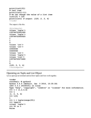 print(list1[0])
# last item
print(list1[-1])
# we can change the value of a list item
list1[0] = 120
print(list1) # output: [120, 2, 3, 4]
</code>
The output is like this:
<blockquote>
<class 'tuple'>
139794725901080
<class 'tuple'>
139794725900920
1
1
4
<class 'int'>
<class 'int'>
10455040
10455040
<class 'int'>
<class 'tuple'>
<class 'list'>
139794725273480
1
4
[120, 2, 3, 4]
</blockquote>
Operating on Tuple and List Object
Let us open up our terminal and test how tuples and lists work together.
<code>
root@kali:∼# python3
Python 3.4.4 (default, Jan 5 2016, 15:35:18)
[GCC 5.3.1 20160101] on linux
Type "help", "copyright", "credits" or "license" for more information.
>>> t = (1,2,3,4)
>>> t
(1, 2, 3, 4)
>>> t[0]
1
>>> t = tuple(range(25))
>>> type(t)
<class 'tuple'>
>>> 50 in t
False
 