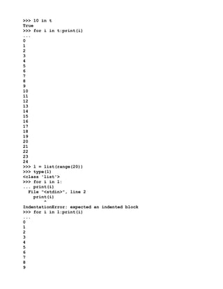 >>> 10 in t
True
>>> for i in t:print(i)
...
0
1
2
3
4
5
6
7
8
9
10
11
12
13
14
15
16
17
18
19
20
21
22
23
24
>>> l = list(range(20))
>>> type(l)
<class 'list'>
>>> for i in l:
... print(i)
File "<stdin>", line 2
print(i)
^
IndentationError: expected an indented block
>>> for i in l:print(i)
...
0
1
2
3
4
5
6
7
8
9
 