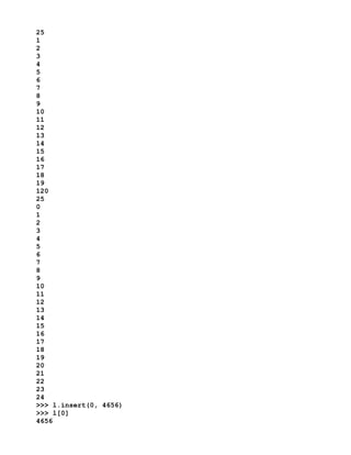 25
1
2
3
4
5
6
7
8
9
10
11
12
13
14
15
16
17
18
19
120
25
0
1
2
3
4
5
6
7
8
9
10
11
12
13
14
15
16
17
18
19
20
21
22
23
24
>>> l.insert(0, 4656)
>>> l[0]
4656
 
