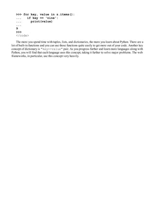 >>> for key, value in z.items():
... if key == 'nine':
... print(value)
...
9
>>>
</code>
The more you spend time with tuples, lists, and dictionaries, the more you learn about Python. There are a
lot of built-in functions and you can use those functions quite easily to get more out of your code. Another key
concept of dictionary is "key=>value" pair. As you progress further and learn more languages along with
Python, you will find that each language uses this concept, taking it further to solve major problems. The web
frameworks, in particular, use this concept very heavily.
 