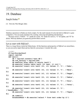 (1)
© Sanjib Sinha 2017
Sanjib Sinha, Beginning Ethical Hacking with Python, DOI 10.1007/978-1-4842-2541-7_19
19. Database
Sanjib Sinha1
Howrah, West Bengal, India
Database operations in Python are fairly simple. For the small amount of work, the built-in SQLite3 is quite
competitive. You can easily maintain it by creating, retrieving and updating and deleting it.
The basic term is “CRUD .” “C” stands for create, “R” stands for retrieve, “U” for update, and “D” for
delete. With any database you generally perform these actions.
Let us start with SQLite3 .
There is a large library inside the Python home. All the functions and properties of SQLite3 are stored there,
so you can easily import them and use them for your project. Consider this code:
<code>
#!/usr/bin/python3
import sqlite3
def main():
db = sqlite3.connect('test.db')
db.row_factory = sqlite3.Row
db.execute('drop table if exists test1')
db.execute('create table test1 (t1 text, i1 int)')
db.execute('insert into test1 (t1, i1) values (?, ?)', ('Babu',
1))
db.execute('insert into test1 (t1, i1) values (?, ?)', ('Mana',
2))
db.execute('insert into test1 (t1, i1) values (?, ?)', ('Bappa',
3))
db.execute('insert into test1 (t1, i1) values (?, ?)', ('Babua',
4))
db.execute('insert into test1 (t1, i1) values (?, ?)', ('Anju',
5))
db.execute('insert into test1 (t1, i1) values (?, ?)', ('Patai',
6))
db.execute('insert into test1 (t1, i1) values (?, ?)',
('GasaBuddhu', 7))
db.execute('insert into test1 (t1, i1) values (?, ?)', ('Tapas',
8))
db.commit()
DatabaseRead = db.execute('select * from test order by i1')
 