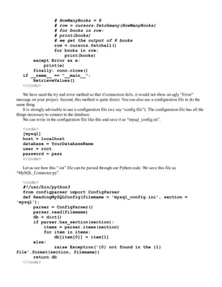 # HowManyBooks = 8
# row = cursors.fetchmany(HowManyBooks)
# for books in row:
# print(books)
# we get the output of 8 books
row = cursors.fetchall()
for books in row:
print(books)
except Error as e:
print(e)
finally: conn.close()
if __name__ == "__main__":
RetrieveValues()
</code>
We have used the try and error method so that if connection fails, it would not show an ugly “Error”
message on your project. Second, this method is quite direct. You can also use a configuration file to do the
same thing.
It is strongly advisable to use a configuration file (we say “config file”). The configuration file has all the
things necessary to connect to the database.
We can write in the configuration file like this and save it as “mysql_config.ini”.
<code>
[mysql]
host = localhost
database = YourDatabaseName
user = root
password = pass
</code>
Let us see how this “.ini” file can be parsed through our Python code. We save this file as
“MySQL_Connector.py”.
<code>
#!/usr/bin/python3
from configparser import ConfigParser
def ReadingMySQLConfig(filemame = 'mysql_config.ini', section =
'mysql'):
parser = ConfigParser()
parser.read(filemame)
db = dict()
if parser.has_section(section):
items = parser.items(section)
for item in items:
db[item[0]] = item[1]
else:
raise Exception('{0} not found in the {1}
file'.format(section, filemame))
return db
</code>
 