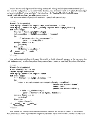 You see that we have imported the necessary modules for parsing the configuration file and finally we
have used that configuration file to connect to the database. And in the above code of “MySQL_Connector.py”
we have included that “mysql_config.ini” file in this line—def ReadingMySQLConfig(filemame =
'mysql_config.ini', section = 'mysql'):—as an argument.
How we can use this configuration file to test our connection is shown below.
<code>
#!/usr/bin/python3
from mysql.connector import MySQLConnection, Error
from MySQL_Connector.mysql_config import ReadingMySQLConfig
def Connect():
kwargs = ReadingMySQLConfig()
MyConnection = MySQLConnection(**kwargs)
try:
if MyConnection.is_connected():
print("Connected")
except Error as e:
print(e)
finally:
MyConnection.close()
if __name__ == "__main__":
Connect()
</code>
Now we have decoupled our code more. We are able to divide it in small segments so that our connection
code looks extremely small and organized. But you can always connect to your MySQLdatabase like below.
<code>
#!/usr/bin/python3
# -*- coding: utf-8 -*-
import mysql.connector
from mysql.connector import Error
def connect():
""" Connect to MySQL database """
try:
conn = mysql.connector.connect(host='localhost',
database='YourDatabase',
user='root',
password='YourPassword')
if conn.is_connected():
print('Connected to MySQL database')
except Error as e:
print(e)
finally:
conn.close()
if __name__ == '__main__':
connect()
</code>
Now the time has come to retrieve records from the database. We are able to connect to the database.
Now, there should not be any trouble fetching records from the tables of the database. We have two built-in
 