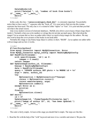 DeleteBooks(id)
print("Deleted ", id, "number of book from books")
if __name__ == "__main__":
main()
</code>
In this code, this line—“cursor.execute(query, (book_id,))”—is extremely important. You probably
notice that we have used a “,” separator after the “book_id”. It is your task to find out why this comma
separator has been used. The only clue is it is related to either “tuples” or “lists”. It is your task that you find
out what is the actual reason.
Like every modern version of relational databases , MySQLalso allows you to keep a binary large object
inside it. Normally when you write numbers or strings they do not take up much space. But what about the
images? Let us assume that we have an author table where we need to keep images for the authors. We may
also want to keep the cover pictures of the books in our book table.
Normally this image or any binary large object is called, in short, “BLOB” . Let us update our author table
with an image and see how it works.
<code>
#!/usr/bin/python3
from mysql.connector import MySQLConnection, Error
from MySQL_Connector.mysql_config import ReadingMySQLConfig
def ReadFile(filename):
with open(filename, 'rb') as f:
images = f.read()
return images
def UpdateImage(author_id, filename):
kwargs = ReadingMySQLConfig()
data = ReadFile(filename)
query = "UPDATE authors SET photo = %s WHERE id = %s"
args = (data, author_id)
try:
MyConnection = MySQLConnection(**kwargs)
cursor = MyConnection.cursor()
cursor.execute(query, args)
MyConnection.commit()
except Error as e:
print(e)
finally:
MyConnection.close()
def main():
id = 47
UpdateImage(id, "/home/hagudu/Pictures/ss.jpg")
print("Image of author ID", id, "has been updated.")
if __name__ == "__main__":
main()
</code>
The code is fairly simple. At least at this stage you should find it simple. The steps are like this :
1. Read the file with the help of the “with” keyword and store it in a variable and return it. We pass the
 