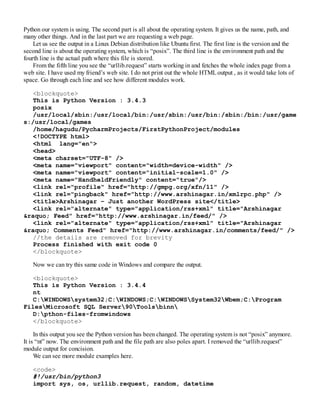 Python our system is using. The second part is all about the operating system. It gives us the name, path, and
many other things. And in the last part we are requesting a web page.
Let us see the output in a Linux Debian distribution like Ubuntu first. The first line is the version and the
second line is about the operating system, which is “posix”. The third line is the environment path and the
fourth line is the actual path where this file is stored.
From the fifth line you see the “urllib.request” starts working in and fetches the whole index page from a
web site. I have used my friend’s web site. I do not print out the whole HTMLoutput , as it would take lots of
space. Go through each line and see how different modules work.
<blockquote>
This is Python Version : 3.4.3
posix
/usr/local/sbin:/usr/local/bin:/usr/sbin:/usr/bin:/sbin:/bin:/usr/game
s:/usr/local/games
/home/hagudu/PycharmProjects/FirstPythonProject/modules
<!DOCTYPE html>
<html lang="en">
<head>
<meta charset="UTF-8" />
<meta name="viewport" content="width=device-width" />
<meta name="viewport" content="initial-scale=1.0" />
<meta name="HandheldFriendly" content="true"/>
<link rel="profile" href="http://gmpg.org/xfn/11" />
<link rel="pingback" href="http://www.arshinagar.in/xmlrpc.php" />
<title>Arshinagar – Just another WordPress site</title>
<link rel="alternate" type="application/rss+xml" title="Arshinagar
&raquo; Feed" href="http://www.arshinagar.in/feed/" />
<link rel="alternate" type="application/rss+xml" title="Arshinagar
&raquo; Comments Feed" href="http://www.arshinagar.in/comments/feed/" />
//the details are removed for brevity
Process finished with exit code 0
</blockquote>
Now we can try this same code in Windows and compare the output.
<blockquote>
This is Python Version : 3.4.4
nt
C:WINDOWSsystem32;C:WINDOWS;C:WINDOWSSystem32Wbem;C:Program
FilesMicrosoft SQL Server90Toolsbinn
D:pthon-files-fromwindows
</blockquote>
In this output you see the Python version has been changed. The operating system is not “posix” anymore.
It is “nt” now. The environment path and the file path are also poles apart. I removed the “urllib.request”
module output for concision.
We can see more module examples here.
<code>
#!/usr/bin/python3
import sys, os, urllib.request, random, datetime
 