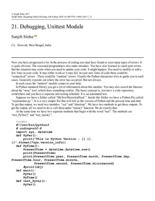 (1)
© Sanjib Sinha 2017
Sanjib Sinha, Beginning Ethical Hacking with Python, DOI 10.1007/978-1-4842-2541-7_21
21. Debugging, Unittest Module
Sanjib Sinha1
Howrah, West Bengal, India
Now you have progressed a lot. In the process of coding you must have found or seen many types of errors. It
is quite obvious. The seasoned programmers also make mistakes. You have also learned to catch your errors.
But the situation may come when you need to update your code. It might happen. You need to modify or add a
few lines in your code. It may either work or it may fail. In your new lines of code there could be
“syntactical” errors . There could be “runtime” errors. Usually the Python interpreter tries to guide you in such
cases. Generally it points out where the error has occurred. But not always.
In such cases the “unittest” module comes to your help.
In Python standard library you get a lot of information about this module. You may also search the Internet
about the “nose” tool, which does something similar. The basic concept is, you have a code repository
somewhere and you have a separate unit testing schedule. It is an automated test.
Suppose we have a folder called “MyTest/BrainAndSoul ”. Inside this folder we have a Python file called
“saytimedate.py ”. It is a very simple file that will tell us the version of Python and the present time and date.
To get that output, we need two modules: “sys” and “datetime”. We have two methods to get those outputs. To
get the output, all we need to do is call them under “main()” function. We do exactly that.
At the same time we have two separate methods that begin with the word “test”. The methods are
“test_PyVar()” and “test_main() ”.
<code>
#!/usr/bin/python3
# coding=utf-8
import sys, datetime
def PyVer():
print("This is Python Version : {}.{}.
{}".format(*sys.version_info))
def PyTime():
PresentTime = datetime.datetime.now()
print(PresentTime)
print(PresentTime.year, PresentTime.month, PresentTime.day,
PresentTime.hour, PresentTime.minute,
PresentTime.second, PresentTime.microsecond)
#print(obj)
def main():
PyVer()
PyTime()
def test_Pyvar():
PyVer()
 