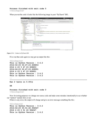 Process finished with exit code 0
</blockquote>
When you run the code it looks like the following image in your “PyCharm” IDE .
Figure 21-1. Unittest in PyCharm IDE
If we run that code again we may get an output like this:
<blockquote>
This is Python Version : 3.4.2
2016-04-23 05:47:23.608853
2016 4 23 5 47 23 608853
2016-04-23 05:47:23.608951
2016 4 23 5 47 23 608951
This is Python Version : 3.4.2
This is Python Version : 3.4.2
..
----------------------------------------------------------------------
Ran 2 tests in 0.001s
OK
Process finished with exit code 0
</blockquote>
Now for testing purposes we change our source code and make some mistakes intentionally to see whether
our “unittest” module fails or not.
If there is any error, the output will change and give an error message something like this :
<blockquote>
This is Python Version : 3.4.2
2016-04-23 05:51:45.994547
2016 4 23 5 51 45 994547
This is Python Version : 3.4.2
 