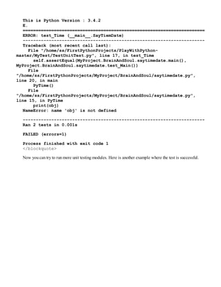 This is Python Version : 3.4.2
E.
======================================================================
ERROR: test_Time (__main__.SayTiemDate)
----------------------------------------------------------------------
Traceback (most recent call last):
File "/home/ss/FirstPythonProjects/PlayWithPython-
master/MyTest/TestUnitTest.py", line 17, in test_Time
self.assertEqual(MyProject.BrainAndSoul.saytimedate.main(),
MyProject.BrainAndSoul.saytimedate.test_Main())
File
"/home/ss/FirstPythonProjects/MyProject/BrainAndSoul/saytimedate.py",
line 20, in main
PyTime()
File
"/home/ss/FirstPythonProjects/MyProject/BrainAndSoul/saytimedate.py",
line 15, in PyTime
print(obj)
NameError: name 'obj' is not defined
----------------------------------------------------------------------
Ran 2 tests in 0.001s
FAILED (errors=1)
Process finished with exit code 1
</blockquote>
Now you can try to run more unit testing modules. Here is another example where the test is successful.
 