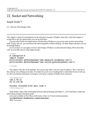 (1)
© Sanjib Sinha 2017
Sanjib Sinha, Beginning Ethical Hacking with Python, DOI 10.1007/978-1-4842-2541-7_22
22. Socket and Networking
Sanjib Sinha1
Howrah, West Bengal, India
This chapter is kind of an introduction to the advanced concepts of Python. Since this is the final chapter, I
would like to tell you about where you can go from here.
You can either build web applications with the help of Python or you can do some security networking
stuff. Finally, like me, you can choose the interesting path of ethical hacking. All these things and more you can
do through Python.
Let us see how we can apply our basic knowledge of Python in socket and networking. Write down this
code on your IDE and see what output you get.
<code>
# coding=utf-8
import socket
print(socket.gethostbyname("www.mesanjib.wordpress.com"))
print(socket.gethostbyname("www.sanjib.pythonanywhere.com"))
</code>
The output is like this in my machine. You can test any other web site to get its address. This is the tip of
the iceberg. Lots of things are inside. It is better for you to see everything that is inside than for me to tell you,
as I feel you should concentrate on trying to write basic concepts of Python more and more.
<blockquote>
192.0.78.12
50.19.109.98
Process finished with exit code 0
</blockquote>
In the further study of the relationship between ethical hacking and Python 3 , you’ll find these socket and
networking concepts extremely useful.
Let us move further to Part Three of the book, where we’ll learn about anonymity.
An ethical hacker should always remain anonymous.
Why? Let us see.
 