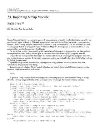 (1)
© Sanjib Sinha 2017
Sanjib Sinha, Beginning Ethical Hacking with Python, DOI 10.1007/978-1-4842-2541-7_23
23. Importing Nmap Module
Sanjib Sinha1
Howrah, West Bengal, India
Nmap (Network Mapper) is a security scanner. It was originally written by Gordon Lyon (also known by his
pseudonym Fyodor Vaskovich). This tool is particularly used to discover hosts and services on a computer
network. While finding the hosts and services it creates a “map” of the network. For this reasom it has been
widely called ‘Nmap’ or you can also call it ‘Network Mapper’. It is regarded as an essential tool in your
pursuit to be a good and competent ethical hacker.
To get the best results, Nmap usually sends specially crafted packets to the target host and then analyzes
the responses and finds what ports are open. It also assesses the vulnerability of a computer network.
This software widely used by the hackers has number of features. It actually probes computer networks,
discovering hosts and services. It also detects operating system and it decides the vulnerability of the systems
by finding the open ports.
Python actually extends these features so that you can easily do more advanced service detection,
vulnerability detection and other things.
Let us first check whether ‘Nmap’ module of python has already been installed in our system or not by
issuing a simple command on the terminal.
nmap
It gives us a long listing which is very important. Many things you can learn from this listing as it says
about the version, usages and at the end it also says where you can get the manual for more reading.
Nmap 6.40 ( http://nmap.org )
Usage: nmap [Scan Type(s)] [Options] {target specification}
TARGET SPECIFICATION:
Can pass hostnames, IP addresses, networks, etc.
Ex: scanme.nmap.org, microsoft.com/24, 192.168.0.1; 10.0.0-255.1-254
-iL <inputfilename>: Input from list of hosts/networks
-iR <num hosts>: Choose random targets
--exclude <host1[,host2][,host3],...>: Exclude hosts/networks
--excludefile <exclude_file>: Exclude list from file
HOST DISCOVERY:
-sL: List Scan - simply list targets to scan
-sn: Ping Scan - disable port scan
-Pn: Treat all hosts as online -- skip host discovery
-PS/PA/PU/PY[portlist]: TCP SYN/ACK, UDP or SCTP discovery to given
ports
-PE/PP/PM: ICMP echo, timestamp, and netmask request discovery
probes
-PO[protocol list]: IP Protocol Ping
 