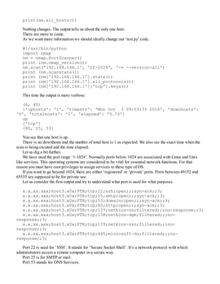 print(nm.all_hosts())
Nothing changes. The output tells us about the only one host.
There are more to come.
As we want more information we should ideally change our ‘test.py’ code.
#!/usr/bin/python
import nmap
nm = nmap.PortScanner()
print (nm.nmap_version())
nm.scan('192.168.146.1', '22-1024', '-v --version-all')
print (nm.scanstats())
print (nm['192.168.146.1'].state())
print (nm['192.168.146.1'].all_protocols())
print (nm['192.168.146.1']['tcp'].keys())
This time the output is more verbose.
(6, 40)
{'uphosts': '1', 'timestr': 'Mon Oct 3 09:53:35 2016', 'downhosts':
'0', 'totalhosts': '1', 'elapsed': '5.73'}
up
['tcp']
[80, 25, 53]
You see that one host is up.
There is no downhosts and the number of total host is 1 as expected. We also see the exact time when the
scan is being excuted and the time elapsed.
Let us dig a bit further.
We have used the port range ‘1-1024’. Normally ports below 1024 are associated with Linux and Unix
like services. This operating systems are considered to be vital for essential network functions. For that
reason you must have root privileges to assign services to these type of OS.
If you want to go beyond 1024, there are either ‘registered’ or ‘private’ ports. Ports between 49152 and
65535 are supposed to be for private use.
Let us consider the first output and try to understand what port is used for what purposes.
x.x.xx.xxx;host3.x0x;PTR;tcp;22;ssh;open;;;syn-ack;;3;
x.x.xx.xxx;host3.x0x;PTR;tcp;25;smtp;open;;;syn-ack;;3;
x.x.xx.xxx;host3.x0x;PTR;tcp;53;domain;open;;;syn-ack;;3;
x.x.xx.xxx;host3.x0x;PTR;tcp;80;http;open;;;syn-ack;;3;
x.x.xx.xxx;host3.x0x;PTR;tcp;137;netbios-ns;filtered;;;no-response;;3;
x.x.xx.xxx;host3.x0x;PTR;tcp;138;netbios-dgm;filtered;;;no-
response;;3;
x.x.xx.xxx;host3.x0x;PTR;tcp;139;netbios-ssn;filtered;;;no-
response;;3;
x.x.xx.xxx;host3.x0x;PTR;tcp;445;microsoft-ds;filtered;;;no-
response;;3;
Port 22 is used for ‘SSH’. It stands for ‘Secure Socket Shell’. It’s a network protocol with which
administrators access a remote computer in a secure way.
Port 25 is for SMTP or mail.
Port 53 stands for DNS Services.
 