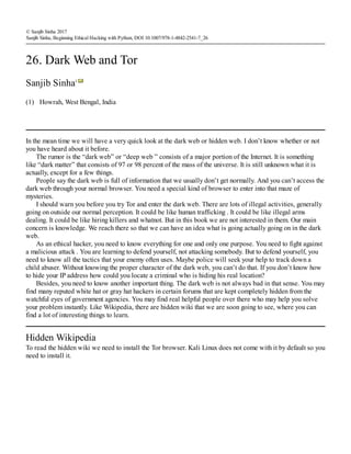 (1)
© Sanjib Sinha 2017
Sanjib Sinha, Beginning Ethical Hacking with Python, DOI 10.1007/978-1-4842-2541-7_26
26. Dark Web and Tor
Sanjib Sinha1
Howrah, West Bengal, India
In the mean time we will have a very quick look at the dark web or hidden web. I don’t know whether or not
you have heard about it before.
The rumor is the “dark web” or “deep web ” consists of a major portion of the Internet. It is something
like “dark matter” that consists of 97 or 98 percent of the mass of the universe. It is still unknown what it is
actually, except for a few things.
People say the dark web is full of information that we usually don’t get normally. And you can’t access the
dark web through your normal browser. You need a special kind of browser to enter into that maze of
mysteries.
I should warn you before you try Tor and enter the dark web. There are lots of illegal activities, generally
going on outside our normal perception. It could be like human trafficking . It could be like illegal arms
dealing. It could be like hiring killers and whatnot. But in this book we are not interested in them. Our main
concern is knowledge. We reach there so that we can have an idea what is going actually going on in the dark
web.
As an ethical hacker, you need to know everything for one and only one purpose. You need to fight against
a malicious attack . You are learning to defend yourself, not attacking somebody. But to defend yourself, you
need to know all the tactics that your enemy often uses. Maybe police will seek your help to track down a
child abuser. Without knowing the proper character of the dark web, you can’t do that. If you don’t know how
to hide your IP address how could you locate a criminal who is hiding his real location?
Besides, you need to know another important thing. The dark web is not always bad in that sense. You may
find many reputed white hat or gray hat hackers in certain forums that are kept completely hidden from the
watchful eyes of government agencies. You may find real helpful people over there who may help you solve
your problem instantly. Like Wikipedia, there are hidden wiki that we are soon going to see, where you can
find a lot of interesting things to learn.
Hidden Wikipedia
To read the hidden wiki we need to install the Tor browser. Kali Linux does not come with it by default so you
need to install it.
 
