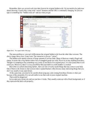 Remember, there are several web sites that claim to be original hidden wiki. So you need to be judicious
about choosing. Usually they come with “.onion” domains and the URLis continually changing. So you can
type in something like “hidden wiki url” and see what you get.
Figure 26-3. The original hidden Wiki page
The main problem is: you can’t differentiate the original hidden wiki from the other fake versions. The
above image shows how it may look. The extension is always “.onion”.
The hidden wiki mainly consists of large amount of various links. Many of them are simply illegal and
cheap. It seems like a big market where lots of smuggled goods are sold. Never try to buy anything from here.
Though it is tempting to buy something very costly at one third of its original price, it is not certain that it will
reach you. Moreover, there is every possibility that your debit or credit number is cracked.
But in this so-called interesting market , there are lots of really useful things that may come to your help.
One of them is the forum or chat section where reputed hackers often discuss many interesting things that you
don’t see usually in any open forum.
At the same time, you need to be careful about using any code coming from these forums or chats just
because of the anonymity. It is not advisable to use that code in your original machine.
That could be dangerous!
Let us open up a forum site and see just how it looks. They usually come up with a black background, as if
they represent the dark web properly.
 