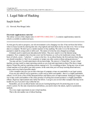 (1)
© Sanjib Sinha 2017
Sanjib Sinha, Beginning Ethical Hacking with Python, DOI 10.1007/978-1-4842-2541-7_1
1. Legal Side of Hacking
Sanjib Sinha1
Howrah, West Bengal, India
Electronic supplementary material
The online version of this chapter (doi:10.​1007/​978-1-4842-2541-7_​1) contains supplementary material,
which is available to authorized users.
As time goes by and we progress, our old environment is also changing very fast. It has not been like before
when we keep records by entering data into a big logbook and stack them one by one date-wise. Now we keep
data in a computer. We don’t go to a market anymore to buy anything. We order it over the Internet and
payment is made by using credit or debit card . The nature of crime has also changed accordingly.
Criminals used to snatch your data physically before. They now snatch it over the Internet using
computers. Now computers have become a new tool for business as well as for traditional crimes. On the
basis of which, a term—“cyberlaw ”—comes to the fore. As an ethical hacker, the first and most basic thing
you should remember is “don’t try to penetrate or tamper any other system without asking permission.”
You may ask how I would experiment with my knowledge. The answer is Virtual Box . In your virtual
machine you may install as many operating systems as you want and experiment on them (The above image
depicts Virtual Box and two operating systems running in it). Try everything on them. Trying any virus on your
virtual machine will not affect your main system. At the same time you will keep learning about malware,
viruses and every kind of possible attack.
A few examples may give you an idea what type of computer crimes are punishable in our legal system.
If you use any software tool to generate a credit card or debit card number , then it is a highly punishable
offense. It will invite a fine of fifty thousand dollars and fifteen years of imprisonment. Setting up a bogus web
site to take credit card numbers with a false promise of selling non-existent products is a highly punishable
offense. Rigorous imprisonment and a hefty fine follow. I can give you several other examples that may invite
trouble for you if you don’t stay within the law.
Remember, you are an ethical hacker and you are learning hacking tools for protecting your or your
client’s system. For the sake of protection and defense, you need to know the attack, exploit or penetration
methods .
Try every single experiment on your virtual machine.
That is the rule number one of ethical hacking.
 