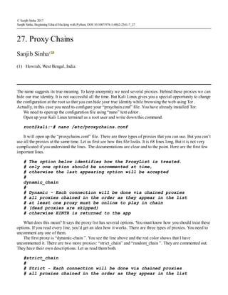 (1)
© Sanjib Sinha 2017
Sanjib Sinha, Beginning Ethical Hacking with Python, DOI 10.1007/978-1-4842-2541-7_27
27. Proxy Chains
Sanjib Sinha1
Howrah, West Bengal, India
The name suggests its true meaning. To keep anonymity we need several proxies. Behind these proxies we can
hide our true identity. It is not successful all the time. But Kali Linux gives you a special opportunity to change
the configuration at the root so that you can hide your true identity while browsing the web using Tor .
Actually, in this case you need to configure your “prxychain.conf” file. You have already installed Tor.
We need to open up the configuration file using “nano” text editor .
Open up your Kali Linux terminal as a root user and write down this command.
root@kali:∼# nano /etc/proxychains.conf
It will open up the “proxychains.conf” file. There are three types of proxies that you can use. But you can’t
use all the proxies at the same time. Let us first see how this file looks. It is 68 lines long. But it is not very
complicated if you understand the lines. The documentations are clear and to the point. Here are the first few
important lines.
# The option below identifies how the ProxyList is treated.
# only one option should be uncommented at time,
# otherwise the last appearing option will be accepted
#
dynamic_chain
#
# Dynamic - Each connection will be done via chained proxies
# all proxies chained in the order as they appear in the list
# at least one proxy must be online to play in chain
# (dead proxies are skipped)
# otherwise EINTR is returned to the app
What does this mean? It says the proxy list has several options. You must know how you should treat these
options. If you read every line, you’d get an idea how it works. There are three types of proxies. You need to
uncomment any one of them.
The first proxy is “dynamic-chain ”. You see the line above and the red color shows that I have
uncommented it. There are two more proxies: “strict_chain” and “random_chain ”. They are commented out.
They have their own descriptions. Let us read them both.
#strict_chain
#
# Strict - Each connection will be done via chained proxies
# all proxies chained in the order as they appear in the list
 
