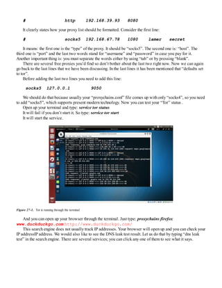 # http 192.168.39.93 8080
It clearly states how your proxy list should be formatted. Consider the first line:
# socks5 192.168.67.78 1080 lamer secret
It means: the first one is the “type” of the proxy. It should be “socks5”. The second one is: “host”. The
third one is “port” and the last two words stand for “username” and “password” in case you pay for it.
Another important thing is: you must separate the words either by using “tab” or by pressing “blank”.
There are several free proxies you’d find so don’t bother about the last two right now. Now we can again
go back to the last lines that we have been discussing. In the last lines it has been mentioned that “defaults set
to tor”.
Before adding the last two lines you need to add this line:
socks5 127.0.0.1 9050
We should do that because usually your “proxychains.conf” file comes up with only “socks4”, so you need
to add “socks5”, which supports present modern technology. Now you can test your “Tor” status .
Open up your terminal and type: service tor status
It will fail if you don’t start it. So type: service tor start
It will start the service.
Figure 27-1. Tor is running through the terminal
And you can open up your browser through the terminal. Just type: proxychains firefox
www.duckduckgo.com http://www.duckduckgo.com/
This search engine does not usually track IP addresses. Your browser will open up and you can check your
IP addressIP address. We would also like to see the DNS leak test result. Let us do that by typing “dns leak
test” in the search engine. There are several services; you can click any one of them to see what it says.
 