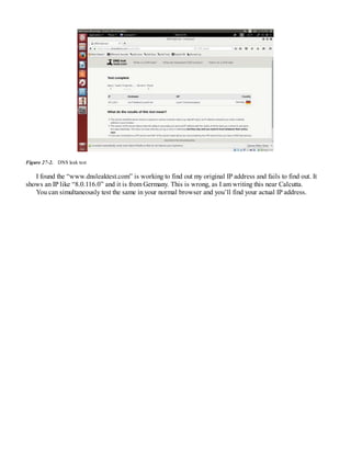 Figure 27-2. DNS leak test
I found the “www.dnsleaktest.com” is working to find out my original IP address and fails to find out. It
shows an IP like “8.0.116.0” and it is from Germany. This is wrong, as I am writing this near Calcutta.
You can simultaneously test the same in your normal browser and you’ll find your actual IP address.
 