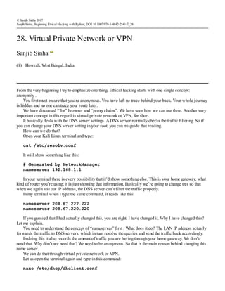 (1)
© Sanjib Sinha 2017
Sanjib Sinha, Beginning Ethical Hacking with Python, DOI 10.1007/978-1-4842-2541-7_28
28. Virtual Private Network or VPN
Sanjib Sinha1
Howrah, West Bengal, India
From the very beginning I try to emphasize one thing. Ethical hacking starts with one single concept:
anonymity .
You first must ensure that you’re anonymous. You have left no trace behind your back. Your whole journey
is hidden and no one can trace your route later.
We have discussed “Tor” browser and “proxy chains”. We have seen how we can use them. Another very
important concept in this regard is virtual private network or VPN, for short.
It basically deals with the DNS server settings. A DNS server normally checks the traffic filtering. So if
you can change your DNS server setting in your root, you can misguide that reading.
How can we do that?
Open your Kali Linux terminal and type:
cat /etc/resolv.conf
It will show something like this:
# Generated by NetworkManager
nameserver 192.168.1.1
In your terminal there is every possibility that it’d show something else. This is your home gateway, what
kind of router you’re using; it is just showing that information. Basically we’re going to change this so that
when we again test our IP address, the DNS server can’t filter the traffic properly.
In my terminal when I type the same command, it reads like this:
nameserver 208.67.222.222
nameserver 208.67.220.220
If you guessed that I had actually changed this, you are right. I have changed it. Why I have changed this?
Let me explain.
You need to understand the concept of “nameserver” first . What does it do? The LAN IP address actually
forwards the traffic to DNS servers, which in turn resolve the queries and send the traffic back accordingly.
In doing this it also records the amount of traffic you are having through your home gateway. We don’t
need that. Why don’t we need that? We need to be anonymous. So that is the main reason behind changing this
name server.
We can do that through virtual private network or VPN.
Let us open the terminal again and type in this command:
nano /etc/dhcp/dhclient.conf
 