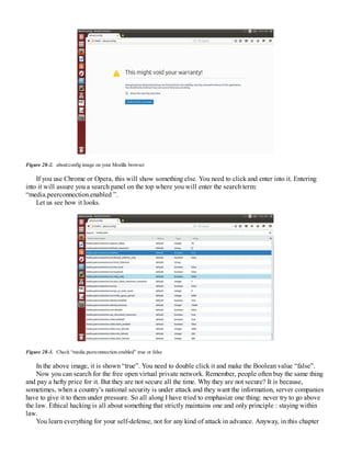 Figure 28-2. about:config image on your Mozilla browser
If you use Chrome or Opera, this will show something else. You need to click and enter into it. Entering
into it will assure you a search panel on the top where you will enter the search term:
“media.peerconnection.enabled ”.
Let us see how it looks.
Figure 28-3. Check “media.peerconnection.enabled” true or false
In the above image, it is shown “true”. You need to double click it and make the Boolean value “false”.
Now you can search for the free open virtual private network. Remember, people often buy the same thing
and pay a hefty price for it. But they are not secure all the time. Why they are not secure? It is because,
sometimes, when a country’s national security is under attack and they want the information, server companies
have to give it to them under pressure. So all along I have tried to emphasize one thing: never try to go above
the law. Ethical hacking is all about something that strictly maintains one and only principle : staying within
law.
You learn everything for your self-defense, not for any kind of attack in advance. Anyway, in this chapter
 