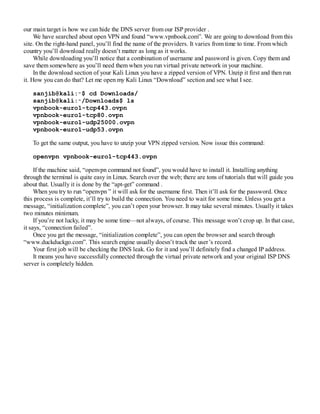 our main target is how we can hide the DNS server from our ISP provider .
We have searched about open VPN and found “www.vpnbook.com”. We are going to download from this
site. On the right-hand panel, you’ll find the name of the providers. It varies from time to time. From which
country you’ll download really doesn’t matter as long as it works.
While downloading you’ll notice that a combination of username and password is given. Copy them and
save them somewhere as you’ll need them when you run virtual private network in your machine.
In the download section of your Kali Linux you have a zipped version of VPN. Unzip it first and then run
it. How you can do that? Let me open my Kali Linux “Download” section and see what I see.
sanjib@kali:∼$ cd Downloads/
sanjib@kali:∼/Downloads$ ls
vpnbook-euro1-tcp443.ovpn
vpnbook-euro1-tcp80.ovpn
vpnbook-euro1-udp25000.ovpn
vpnbook-euro1-udp53.ovpn
To get the same output, you have to unzip your VPN zipped version. Now issue this command:
openvpn vpnbook-euro1-tcp443.ovpn
If the machine said, “openvpn command not found”, you would have to install it. Installing anything
through the terminal is quite easy in Linux. Search over the web; there are tons of tutorials that will guide you
about that. Usually it is done by the “apt-get” command .
When you try to run “openvpn ” it will ask for the username first. Then it’ll ask for the password. Once
this process is complete, it’ll try to build the connection. You need to wait for some time. Unless you get a
message, “initialization complete”, you can’t open your browser. It may take several minutes. Usually it takes
two minutes minimum.
If you’re not lucky, it may be some time—not always, of course. This message won’t crop up. In that case,
it says, “connection failed”.
Once you get the message, “initialization complete”, you can open the browser and search through
“www.duckduckgo.com”. This search engine usually doesn’t track the user’s record.
Your first job will be checking the DNS leak. Go for it and you’ll definitely find a changed IP address.
It means you have successfully connected through the virtual private network and your original ISP DNS
server is completely hidden.
 