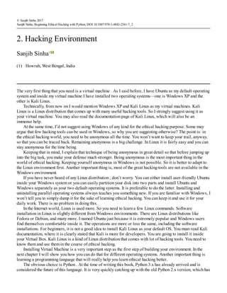 (1)
© Sanjib Sinha 2017
Sanjib Sinha, Beginning Ethical Hacking with Python, DOI 10.1007/978-1-4842-2541-7_2
2. Hacking Environment
Sanjib Sinha1
Howrah, West Bengal, India
The very first thing that you need is a virtual machine . As I said before, I have Ubuntu as my default operating
system and inside my virtual machine I have installed two operating systems—one is Windows XP and the
other is Kali Linux.
Technically, from now on I would mention Windows XP and Kali Linux as my virtual machines. Kali
Linux is a Linux distribution that comes up with many useful hacking tools. So I strongly suggest using it as
your virtual machine. You may also read the documentation page of Kali Linux, which will also be an
immense help.
At the same time, I’d not suggest using Windows of any kind for the ethical hacking purpose. Some may
argue that few hacking tools can be used in Windows, so why you are suggesting otherwise? The point is: in
the ethical hacking world, you need to be anonymous all the time. You won’t want to keep your trail, anyway,
so that you can be traced back. Remaining anonymous is a big challenge. In Linux it is fairly easy and you can
stay anonymous for the time being.
Keeping that in mind, I explain that technique of being anonymous in great detail so that before jumping up
into the big task, you make your defense much stronger. Being anonymous is the most important thing in the
world of ethical hacking. Keeping yourself anonymous in Windows is not possible. So it is better to adapt to
the Linux environment first. Another important thing is, most of the great hacking tools are not available in the
Windows environment.
If you have never heard of any Linux distribution , don’t worry. You can either install user-friendly Ubuntu
inside your Windows system or you can easily partition your disk into two parts and install Ubuntu and
Windows separately as your two default operating systems. It is preferable to do the latter. Installing and
uninstalling parallel operating systems always teaches you something new. If you are familiar with Windows, I
won’t tell you to simply dump it for the sake of learning ethical hacking. You can keep it and use it for your
daily work. There is no problem in doing this.
In the Internet world, Linux is used more. So you need to learn a few Linux commands. Software
installation in Linux is slightly different from Windows environments. There are Linux distributions like
Fedora or Debian, and many more. I named Ubuntu just because it is extremely popular and Windows users
find themselves comfortable inside it. The operations are more or less the same, including the software
installations. For beginners, it is not a good idea to install Kali Linux as your default OS. You must read Kali
documentation, where it is clearly stated that Kali is more for developers. You are going to install it inside
your Virtual Box. Kali Linux is a kind of Linux distribution that comes with lot of hacking tools. You need to
know them and use them in the course of ethical hacking.
Installing Virtual Machine is a very important step as the first step of building your environment. In the
next chapter I will show you how you can do that for different operating systems. Another important thing is
learning a programming language that will really help you learn ethical hacking better.
The obvious choice is Python . At the time of writing this book, Python 3.x has already arrived and is
considered the future of this language. It is very quickly catching up with the old Python 2.x version, which has
 