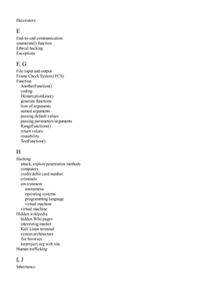 Decorators
E
End-to-end communication
enumerate() function
Ethical hacking
Exceptions
F, G
File input and output
Frame Check System (FCS)
Function
AnotherFunction()
coding
DemarcationLine()
generate functions
lists of arguments
named arguments
passing default values
passing parameters/arguments
RangeFunctions()
return values
reusability
TestFunction()
H
Hacking
attack, exploit/penetration methods
computers
credit/debit card number
criminals
environment
anonymous
operating systems
programming language
virtual machine
virtual machine
Hidden wikipedia
hidden Wiki pages
interesting market
Kali Linux terminal
system architecture
Tor browser
torproject.org web site
Human trafficking
I, J
Inheritance
 
