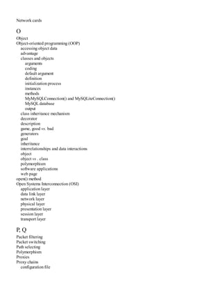 Network cards
O
Object
Object-oriented programming (OOP)
accessing object data
advantage
classes and objects
arguments
coding
default argument
definition
initialization process
instances
methods
MyMySQLConnection() and MySQLiteConnection()
MySQLdatabase
output
class inheritance mechanism
decorator
description
game, good vs. bad
generators
goal
inheritance
interrelationships and data interactions
object
object vs . class
polymorphism
software applications
web page
open() method
Open Systems Interconnection (OSI)
application layer
data link layer
network layer
physical layer
presentation layer
session layer
transport layer
P, Q
Packet filtering
Packet switching
Path selecting
Polymorphism
Proxies
Proxy chains
configuration file
 