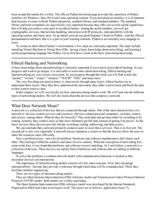 been around the market for a while. The official Python download page provides the repository of Python
installers for Windows, Mac OS X and Linux operating systems. If you download an installer, it is of immense
help because it comes with the Python interpreter, standard library, and standard modules. The standard
library and built-in modules are specifically very important because they offer you several useful capabilities
that will help you achieve your goal as an ethical hacker. Among the useful modules, you will get
cryptographic services, Internet data handling, interaction with IP protocols, interoperability with the
operating system, and many more. So go ahead, pick up any good beginner’s book on Python , read the official
documentation and know that it is a part of your learning schedule. Python is an extremely easy language to
learn.
To create an ideal ethical hacker’s environment, a few steps are extremely important. The steps include:
installing Virtual Machine or Virtual Box (VB) , having a basic knowledge about networking, and learning a
useful programming language like Python. Let us first have a look at the basic networking knowledge.
Ethical Hacking and Networking
A basic knowledge about internetworking is extremely important if you want to learn ethical hacking. As you
progress and want to go deeper, it is advisable to learn more about networking. Ethical hacking and
internetworking are very closely associated. As you progress through this book you will find words like
“packet,” “switch,” “router,” “modem,” “TCP/IP,” “OSI,” and many more.
The very first thing you need to know is: data travels through many layers. Ethical hackers try to
understand these layers. Once they have understood the movement, they either want to track and block the data
or they want to retrieve data.
In this chapter, we will very briefly see how internetworking models work. We will look into the different
types of networking models. We will also learn about the devices that comprise a network.
What Does Network Mean?
A network is a collection of devices that are connected through media. One of the main characteristics of a
network is: devices contain services and resources. Devices contain personal computers, switches, routers,
and servers, among others. What do they do basically? They send data and get data either by switching or by
routing. Actually, they connect users so that users ultimately get full data instead of getting it by pieces. So the
basic services these devices provide include switching, routing, addressing, and data access.
We can conclude that a network primarily connects users to avail these services. That is its first job. The
second job is also very important. A network always maintains a system so that the devices allow the users to
share the resources more efficiently.
Now a problem arises—not a trivial problem. Hardware and software manufacturers don’t know each
other. They belong to different countries and share diverse cultures. When the conception of networking first
came to the fore, it was found that hardware and software weren’t matching. As I said before, a network is a
collection of devices. These devices are mainly built of hardware and software that are talking in different
languages.
To solve this problem, a common network model with communication functions is needed so that
dissimilar devices can interoperate.
The importance of internetworking models consists of a few main concepts. First, they encourage
interoperability . Second, they provide a reference through which data will be communicated. Third, they
facilitate modular engineering .
There are two types of internetworking models .
They are Open Systems Interconnection (OSI) reference model and Transmission Control Protocol/Internet
Protocol (TCP/IP) model. Both models are widely used today.
The Open Systems Interconnection (OSI) reference model was developed by the Internet Standards
Organization (ISO) and it has seven layers in all. The layers are as follows: application (layer 7),
 
