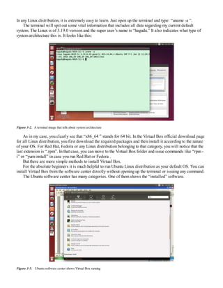 In any Linux distribution, it is extremely easy to learn. Just open up the terminal and type: “uname -a ”.
The terminal will spit out some vital information that includes all data regarding my current default
system. The Linux is of 3.19.0 version and the super user’s name is “hagudu.” It also indicates what type of
system architecture this is. It looks like this:
Figure 3-2. A terminal image that tells about system architecture
As in my case, you clearly see that “x86_64 ” stands for 64 bit. In the Virtual Box official download page
for all Linux distribution, you first download the required packages and then install it according to the nature
of your OS. For Red Hat, Fedora or any Linux distribution belonging to that category, you will notice that the
last extension is “.rpm”. In that case, you can move to the Virtual Box folder and issue commands like “rpm -
i” or “yum install” in case you run Red Hat or Fedora .
But there are more simple methods to install Virtual Box.
For the absolute beginners it is much helpful to run Ubuntu Linux distribution as your default OS. You can
install Virtual Box from the software center directly without opening up the terminal or issuing any command.
The Ubuntu software center has many categories. One of them shows the “installed” software.
Figure 3-3. Ubuntu software center shows Virtual Box running
 