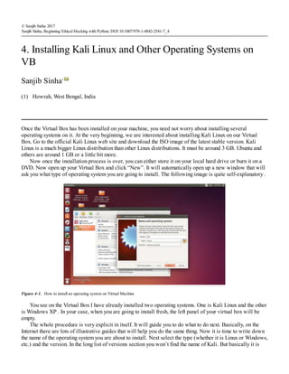(1)
© Sanjib Sinha 2017
Sanjib Sinha, Beginning Ethical Hacking with Python, DOI 10.1007/978-1-4842-2541-7_4
4. Installing Kali Linux and Other Operating Systems on
VB
Sanjib Sinha1
Howrah, West Bengal, India
Once the Virtual Box has been installed on your machine, you need not worry about installing several
operating systems on it. At the very beginning, we are interested about installing Kali Linux on our Virtual
Box. Go to the official Kali Linux web site and download the ISO image of the latest stable version. Kali
Linux is a much bigger Linux distribution than other Linux distributions. It must be around 3 GB. Ubuntu and
others are around 1 GB or a little bit more.
Now once the installation process is over, you can either store it on your local hard drive or burn it on a
DVD. Now open up your Virtual Box and click “New”. It will automatically open up a new window that will
ask you what type of operating system you are going to install. The following image is quite self-explanatory .
Figure 4-1. How to install an operating system on Virtual Machine
You see on the Virtual Box I have already installed two operating systems. One is Kali Linux and the other
is Windows XP . In your case, when you are going to install fresh, the left panel of your virtual box will be
empty.
The whole procedure is very explicit in itself. It will guide you to do what to do next. Basically, on the
Internet there are lots of illustrative guides that will help you do the same thing. Now it is time to write down
the name of the operating system you are about to install. Next select the type (whether it is Linux or Windows,
etc.) and the version. In the long list of versions section you won’t find the name of Kali. But basically it is
 