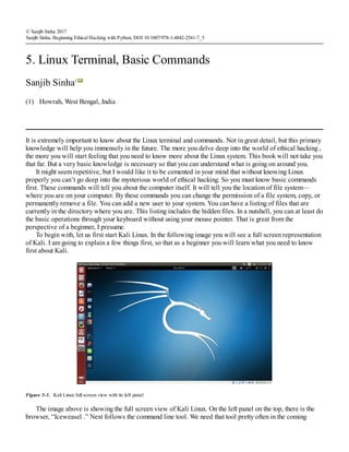 (1)
© Sanjib Sinha 2017
Sanjib Sinha, Beginning Ethical Hacking with Python, DOI 10.1007/978-1-4842-2541-7_5
5. Linux Terminal, Basic Commands
Sanjib Sinha1
Howrah, West Bengal, India
It is extremely important to know about the Linux terminal and commands. Not in great detail, but this primary
knowledge will help you immensely in the future. The more you delve deep into the world of ethical hacking ,
the more you will start feeling that you need to know more about the Linux system. This book will not take you
that far. But a very basic knowledge is necessary so that you can understand what is going on around you.
It might seem repetitive, but I would like it to be cemented in your mind that without knowing Linux
properly you can’t go deep into the mysterious world of ethical hacking. So you must know basic commands
first. These commands will tell you about the computer itself. It will tell you the location of file system—
where you are on your computer. By these commands you can change the permission of a file system, copy, or
permanently remove a file. You can add a new user to your system. You can have a listing of files that are
currently in the directory where you are. This listing includes the hidden files. In a nutshell, you can at least do
the basic operations through your keyboard without using your mouse pointer. That is great from the
perspective of a beginner, I presume.
To begin with, let us first start Kali Linux. In the following image you will see a full screen representation
of Kali. I am going to explain a few things first, so that as a beginner you will learn what you need to know
first about Kali.
Figure 5-1. Kali Linux full screen view with its left panel
The image above is showing the full screen view of Kali Linux. On the left panel on the top, there is the
browser, “Iceweasel .” Next follows the command line tool. We need that tool pretty often in the coming
 