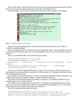 This will tell “nano” to open the file. The rest is the same. You can edit any portion and, with the “control”
and “o” key, you can save it again. Then you can exit the file with “control” and “x”.
In the next image we will see how it looks when we try to read a file by using the “cat” command.
Figure 5-5. Reading a text file using “cat” command
Usually, seasoned programmers used to work on the terminal and text editors like “VI,” “VIM,” or
“NANO” are extremely popular.
Now we are going to learn a very important Linux command called “grep ”. This command does some sort
of searching inside a file and it does it in a very interesting manner. Let us first see what we have in our root
directory.
We issue a command like this on our terminal and see the output.
hagudu@hagudu-H81M-S1:∼$ cd /etc/apt
hagudu@hagudu-H81M-S1:/etc/apt$ ls
apt.conf.d sources.list sources.list.save trusted.gpg truste
d.gpg.d
preferences.d sources.list.d trustdb.gpg trusted.gpg∼
hagudu@hagudu-H81M-S1:/etc/apt$
As you can see, we have changed the directory to “/etc/apt” and see the listing. We find many files there
and presently we are interested in the “sources.list” file. We can use the “cat” command to read the file but we
have something different in mind.
We would like to search some particular word and want to separate them and see them in segregation. The
command “grep” along with another command, “|” (pipe), will help us in doing so.
We actually tell the terminal to display the content of “sources.list ” first and then pipe that term to our
searching process. Let us see how it works.
If we simply write a command like “cat sources.list”, it will display a long listing of the sources of this
Linux system. You can write and see them. But we are interested about searching the word “src” and want to
see how many times that word has been used in the “sources.list”.
So the final command and the output are like this:
hagudu@hagudu-H81M-S1:/etc/apt$ cat sources.list | grep src
deb-src http://in.archive.ubuntu.com/ubuntu/ trusty main restricted
deb-src http://in.archive.ubuntu.com/ubuntu/ trusty-updates main
 