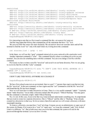 restricted
deb-src http://in.archive.ubuntu.com/ubuntu/ trusty universe
deb-src http://in.archive.ubuntu.com/ubuntu/ trusty-updates universe
deb-src http://in.archive.ubuntu.com/ubuntu/ trusty multiverse
deb-src http://in.archive.ubuntu.com/ubuntu/ trusty-updates multiverse
deb-src http://in.archive.ubuntu.com/ubuntu/ trusty-backports main
restricted universe multiverse
deb-src http://security.ubuntu.com/ubuntu trusty-security main
restricted
deb-src http://security.ubuntu.com/ubuntu trusty-security universe
deb-src http://security.ubuntu.com/ubuntu trusty-security multiverse
# deb-src http://archive.canonical.com/ubuntu trusty partner
deb-src http://extras.ubuntu.com/ubuntu trusty main
# deb-src http://archive.ubuntu.com/ubuntu trusty universe
hagudu@hagudu-H81M-S1:/etc/apt$
It is interesting to note that we first issued a command like this: cat sources.list | grep src
And the long output that follows that command has all the statements that have “src” in it.
We can even filter the source file more distinctly. We can narrow down our searches more and tell the
terminal to find the word “src” only with small letters by writing down this command:
cat sources.list | grep –i src
In the future, we will use this “grep” command extensively to scan a network with a particular word.
Another important command is “echo” . This command literally echoes everything you write on your
terminal. You can also do something more with this command. You can even change a text file with this
command.
Previously we have written a text file “novel.txt” and saved it on our home directory. Now we are going
to overwrite that file with this “echo” command.
hagudu@hagudu-H81M-S1:∼$ echo "I DON'T LIKE THIS NOVEL ANYMORE SO I
CHANGE IT" > novel.txt
hagudu@hagudu-H81M-S1:∼$ cat novel.txt
I DON’T LIKE THIS NOVELANYMORE SO I CHANGE IT
hagudu@hagudu-H81M-S1:∼$
We have first echoed some text on our terminal, then we used “>” (greater than sign) to put that text into
the file “novel.txt”. In the next command, we have again used the “cat” command to read the file “novel.txt”
and found that the file has been changed.
Now we will learn how to make directories in Linux. There is a very useful command: “mkdir ”. It plainly
means “make directory.” Let us make a directory named after this project: “Ethical Hacking.” You may guess
that the command is extremely simple: mkdir Ethical Hacking
No, it is not. In this case, if you write that way, Linux terminal understands something else. It comprehends
that you want to create two separate directories. One is “Ethical” and the other is “Hacking.” It has already
created two directories in that way. So let us remove them first and next we will create a directory with more
meaningful meaning.
To remove a directory, you must have “root” privilege. It means you are an administrator or super user of
the system. In Ubuntu, if we want to be a “root” or “super user,” we issue the command “sudo” first. In Kali
Linux it is different: “su”. But in both cases once you write that command, the system will ask for the
password through the terminal. Let us see how it works.
 