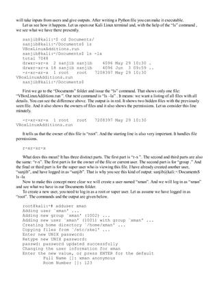 will take inputs from users and give outputs. After writing a Python file you can make it executable.
Let us see how it happens. Let us open our Kali Linux terminal and, with the help of the “ls” command ,
we see what we have there presently.
sanjib@kali:∼$ cd Documents/
sanjib@kali:∼/Documents$ ls
VBoxLinuxAdditions.run
sanjib@kali:∼/Documents$ ls -la
total 7048
drwxr-xr-x 2 sanjib sanjib 4096 May 29 10:30 .
drwxr-xr-x 18 sanjib sanjib 4096 Jun 3 09:59 ..
-r-xr-xr-x 1 root root 7208397 May 29 10:30
VBoxLinuxAdditions.run
sanjib@kali:∼/Documents$
First we go to the “Documents” folder and issue the “ls” command. That shows only one file:
“VBoxLinuxAdditions.run ”. Our next command is “ls –la” . It means: we want a listing of all files with all
details. You can see the difference above. The output is in red. It shows two hidden files with the previously
seen file. And it also shows the owners of files and it also shows the permissions. Let us consider this line
minutely.
-r-xr-xr-x 1 root root 7208397 May 29 10:30
VBoxLinuxAdditions.run
It tells us that the owner of this file is “root”. And the starting line is also very important. It handles file
permissions.
r-xr-xr-x
What does this mean? It has three distinct parts. The first part is “r-x ”. The second and third parts are also
the same: “r-x”. The first part is for the owner of the file or current user. The second part is for “group .” And
the final or third part is for the super user who is viewing this file. I have already created another user,
“sanjib”, and have logged in as “sanjib”. That is why you see this kind of output: sanjib@kali:∼/Documents$
ls -la
Now to make this concept more clear we will create a user named “xman”. And we will log in as “xman”
and see what we have in our Documents folder.
To create a new user, you need to log in as a root or super user. Let us assume we have logged in as
“root”. The commands and the output are given below.
root@kali:∼# adduser xman
Adding user `xman' ...
Adding new group `xman' (1002) ...
Adding new user `xman' (1001) with group `xman' ...
Creating home directory `/home/xman' ...
Copying files from `/etc/skel' ...
Enter new UNIX password:
Retype new UNIX password:
passwd: password updated successfully
Changing the user information for xman
Enter the new value, or press ENTER for the default
Full Name []: xman anonymous
Room Number []: 123
 