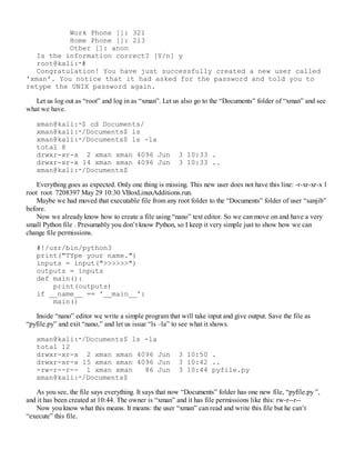 Work Phone []: 321
Home Phone []: 213
Other []: anon
Is the information correct? [Y/n] y
root@kali:∼#
Congratulation! You have just successfully created a new user called
'xman'. You notice that it had asked for the password and told you to
retype the UNIX password again.
Let us log out as “root” and log in as “xman”. Let us also go to the “Documents” folder of “xman” and see
what we have.
xman@kali:∼$ cd Documents/
xman@kali:∼/Documents$ ls
xman@kali:∼/Documents$ ls -la
total 8
drwxr-xr-x 2 xman xman 4096 Jun 3 10:33 .
drwxr-xr-x 14 xman xman 4096 Jun 3 10:33 ..
xman@kali:∼/Documents$
Everything goes as expected. Only one thing is missing. This new user does not have this line: -r-xr-xr-x 1
root root 7208397 May 29 10:30 VBoxLinuxAdditions.run.
Maybe we had moved that executable file from any root folder to the “Documents” folder of user “sanjib”
before.
Now we already know how to create a file using “nano” text editor. So we can move on and have a very
small Python file . Presumably you don’t know Python, so I keep it very simple just to show how we can
change file permissions.
#!/usr/bin/python3
print("TYpe your name.")
inputs = input(">>>>>>")
outputs = inputs
def main():
print(outputs)
if __name__ == '__main__':
main()
Inside “nano” editor we write a simple program that will take input and give output. Save the file as
“pyfile.py” and exit “nano,” and let us issue “ls –la” to see what it shows.
xman@kali:∼/Documents$ ls -la
total 12
drwxr-xr-x 2 xman xman 4096 Jun 3 10:50 .
drwxr-xr-x 15 xman xman 4096 Jun 3 10:42 ..
-rw-r--r-- 1 xman xman 86 Jun 3 10:44 pyfile.py
xman@kali:∼/Documents$
As you see, the file says everything. It says that now “Documents” folder has one new file, “pyfile.py ”,
and it has been created at 10:44. The owner is “xman” and it has file permissions like this: rw-r--r--
Now you know what this means. It means: the user “xman” can read and write this file but he can’t
“execute” this file.
 