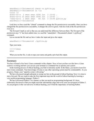 xman@kali:∼/Documents$ chmod +x pyfile.py
xman@kali:∼/Documents$ ls -la
total 12
drwxr-xr-x 2 xman xman 4096 Jun 3 10:50 .
drwxr-xr-x 15 xman xman 4096 Jun 3 10:42 ..
-rwxr-xr-x 1 xman xman 86 Jun 3 10:44 pyfile.py
xman@kali:∼/Documents$
Look how we have used the “chmod” command to change the file permission to executable. Once you have
changed the file permission to executable, it changes the color to green. And also look at the file permission:
rwxr-xr-x
The first part I mark as red so that you can understand the difference between them. The first part of the
permission says “x” has been added since we used the “xman@kali:∼/Documents$ chmod +x pyfile.py”
command .
Let us execute the file and see how it takes the input and gives the output.
xman@kali:∼/Documents$ ./pyfile.py
Type your name.
>>>>>>xman
xman
When you run the file, it asks to type your name and gently spits back the output.
Summary
You have learned a few basic Linux commands in this chapter. Now at least you have an idea how a Linux
system is working and how you can use your terminal or command line to operate your system.
In the learning process of ethical hacking, you find it extremely useful. In the future, you need to learn few
more Linux commands. Your knowledge of Linux or any other operating system must be commendable. As you
progress, I hope, your “appetite comes with eating.”
We have discussed enough rudiments to stomp our feet on the ground of ethical hacking. Now it is time to
move forward. We are ready to take the first important step into the world of ethical hacking by learning a
very useful programming language: Python 3.
We have discussed Python 3 in a manner so that you need no programming background. It’s been
elaborately discussed so that you might reach the intermediate stage and write your own program in Python 3.
As you progress in the vast universe of ethical hacking, you’ll find the importance of learning Python.
 