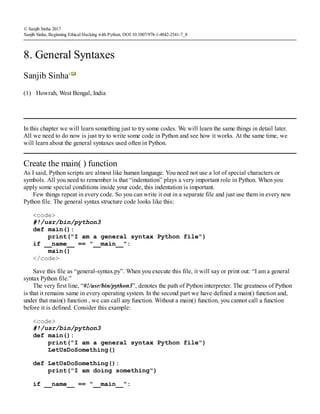 (1)
© Sanjib Sinha 2017
Sanjib Sinha, Beginning Ethical Hacking with Python, DOI 10.1007/978-1-4842-2541-7_8
8. General Syntaxes
Sanjib Sinha1
Howrah, West Bengal, India
In this chapter we will learn something just to try some codes. We will learn the same things in detail later.
All we need to do now is just try to write some code in Python and see how it works. At the same time, we
will learn about the general syntaxes used often in Python.
Create the main( ) function
As I said, Python scripts are almost like human language. You need not use a lot of special characters or
symbols. All you need to remember is that “indentation” plays a very important role in Python. When you
apply some special conditions inside your code, this indentation is important.
Few things repeat in every code. So you can write it out in a separate file and just use them in every new
Python file. The general syntax structure code looks like this:
<code>
#!/usr/bin/python3
def main():
print("I am a general syntax Python file")
if __name__ == "__main__":
main()
</code>
Save this file as “general-syntax.py”. When you execute this file, it will say or print out: “I am a general
syntax Python file.”
The very first line, “#!/usr/bin/python3”, denotes the path of Python interpreter. The greatness of Python
is that it remains same in every operating system. In the second part we have defined a main() function and,
under that main() function , we can call any function. Without a main() function, you cannot call a function
before it is defined. Consider this example:
<code>
#!/usr/bin/python3
def main():
print("I am a general syntax Python file")
LetUsDoSomething()
def LetUsDoSomething():
print("I am doing something")
if __name__ == "__main__":
 