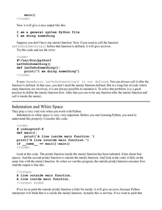 main()
</code>
Now it will give a nice output like this:
I am a general syntax Python file
I am doing something
Suppose you don’t have any main() function. Now if you want to call the function
LetUsDoSomething() before that function is defined, it will give an error.
Try this code and see the error:
<code>
#!/usr/bin/python3
LetUsDoSomething()
def LetUsDoSomething():
print("I am doing something")
</code>
It says: NameError LetUsDoSomething() is not defined. You can always call it after the
function is defined. In that case, you don’t need the main() function defined. But in a long line of code where
many functions are involved, it is not always possible to maintain it. To solve that problem, it is a good
practice to define the main() function first. After that you can write any function after the main() function and
call it inside the main().
Indentation and White Space
They play a very vital role when you work with Python.
Indentation or white space is very, very important. Before you start learning Python, you need to
understand this properly. Consider this code:
<code>
# coding=utf-8
def main():
print('A line inside main function.')
print("A line outside main function.")
if __name__ == main():main()
</code>
Look at this code. The print() function inside the main() function has been indented. It has about four
spaces. And the second print() function is outside the main() function. And look at the code; it falls on the
same line with the main() function. So when we run this program, the outside print() function executes first.
And the output is like this:
//output
A line outside main function.
A line inside main function.
//output ended
If we try to push the outside print() function a little bit inside, it will give an error, because Python
interpreter will think that it is inside the main() function. Actually this is not true. If we want to push that
 