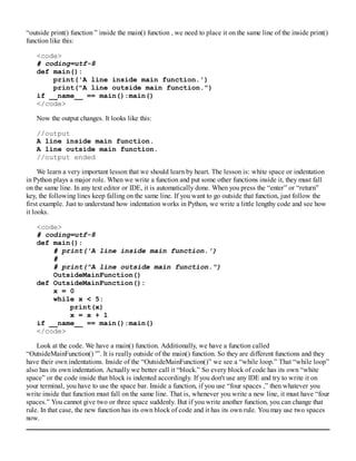 “outside print() function ” inside the main() function , we need to place it on the same line of the inside print()
function like this:
<code>
# coding=utf-8
def main():
print('A line inside main function.')
print("A line outside main function.")
if __name__ == main():main()
</code>
Now the output changes. It looks like this:
//output
A line inside main function.
A line outside main function.
//output ended
We learn a very important lesson that we should learn by heart. The lesson is: white space or indentation
in Python plays a major role. When we write a function and put some other functions inside it, they must fall
on the same line. In any text editor or IDE, it is automatically done. When you press the “enter” or “return”
key, the following lines keep falling on the same line. If you want to go outside that function, just follow the
first example. Just to understand how indentation works in Python, we write a little lengthy code and see how
it looks.
<code>
# coding=utf-8
def main():
# print('A line inside main function.')
#
# print("A line outside main function.")
OutsideMainFunction()
def OutsideMainFunction():
x = 0
while x < 5:
print(x)
x = x + 1
if __name__ == main():main()
</code>
Look at the code. We have a main() function. Additionally, we have a function called
“OutsideMainFunction() '”. It is really outside of the main() function. So they are different functions and they
have their own indentations. Inside of the “OutsideMainFunction()” we see a “while loop.” That “while loop”
also has its own indentation. Actually we better call it “block.” So every block of code has its own “white
space” or the code inside that block is indented accordingly. If you don't use any IDE and try to write it on
your terminal, you have to use the space bar. Inside a function, if you use “four spaces ,” then whatever you
write inside that function must fall on the same line. That is, whenever you write a new line, it must have “four
spaces.” You cannot give two or three space suddenly. But if you write another function, you can change that
rule. In that case, the new function has its own block of code and it has its own rule. You may use two spaces
now.
 
