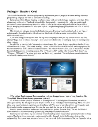 Prologue – Hacker’s Goal
This book is intended for complete programming beginners or general people who know nothing about any
programming language but want to learn ethical hacking.
Let us clear it first: Ethical Hacking is not associated with any kind of illegal electronic activities. They
always stay within laws. This book is intended for those people – young and old – who are creative and
curious and who want to develop a creative hobby or take up internet security profession acting as ethical
hacker. Keeping that in mind we’ll also learn Python 3 programming language to enhance our skill as ethical
hackers.
This book is not intended for any kind of malicious user. If anyone tries to use this book or any type of
code examples from this book for illegal purpose this book will take no moral responsibility for that
malicious behaviours.
If you think that you can use this book for any malicious purpose then you are advised to read the first
chapter “Legal Side of Ethical Hacking”. I hope you won’t like the idea of ending up in jail by harming some
other systems.
I would like to start this brief introduction with an image. This image depicts many things that I will later
discuss in detail. It says, “The author is using “Ubuntu” Linux distribution as his default operating system. He
has installed Virtual Box – a kind of virtual machine – that runs in Windows also. And in that Virtual Box he
has installed three more operating systems. One is “Windows XP” and the other two are “Kali Linux” and
“Windows 7 Ultimate”. The image also says, and that is very important, “Currently three operating systems
are virtually running on the desktop”.
( The virtual Box is running three operating systems. Y
ou can try any kind of experiment on this
Virtual OS. That will not damage your main system. )
As an ethical hacker you will learn how to defend yourself. To defend yourself sometime you need to
attack your enemy. But it is a part of your defense system. It is a part of your defense strategy. More you know
about your enemy’s strategy, more you can defend yourself. You need to learn those tools are frequently used
by the malicious hackers or crackers. They use the same tool that you use to defend yourself.
Whether you are an ethical hacker or a malicious cracker, you do the same thing. You use the identical
software tools to attack the security system. Only your purpose or intention differs.
Probably you know that a big car company before launching a new model of car generally tests the locking
system. They have their own security engineers and besides they call for the locking experts to test the
vulnerability. They pay a good amount of money if you can break the locking system of the car. Basically it is a
 